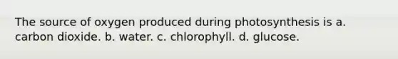 The source of oxygen produced during photosynthesis is a. carbon dioxide. b. water. c. chlorophyll. d. glucose.