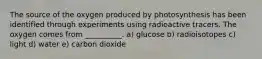 The source of the oxygen produced by photosynthesis has been identified through experiments using radioactive tracers. The oxygen comes from __________. a) glucose b) radioisotopes c) light d) water e) carbon dioxide