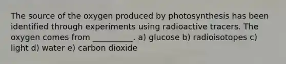 The source of the oxygen produced by photosynthesis has been identified through experiments using radioactive tracers. The oxygen comes from __________. a) glucose b) radioisotopes c) light d) water e) carbon dioxide