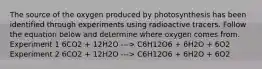 The source of the oxygen produced by photosynthesis has been identified through experiments using radioactive tracers. Follow the equation below and determine where oxygen comes from. Experiment 1 6CO2 + 12H2O ---> C6H12O6 + 6H2O + 6O2 Experiment 2 6CO2 + 12H2O ---> C6H12O6 + 6H2O + 6O2