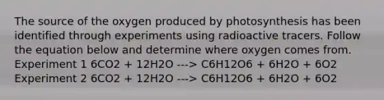 The source of the oxygen produced by photosynthesis has been identified through experiments using radioactive tracers. Follow the equation below and determine where oxygen comes from. Experiment 1 6CO2 + 12H2O ---> C6H12O6 + 6H2O + 6O2 Experiment 2 6CO2 + 12H2O ---> C6H12O6 + 6H2O + 6O2