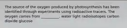 The source of the oxygen produced by photosynthesis has been identified through experiments using radioactive tracers. The oxygen comes from __________. water light radioisotopes carbon dioxide glucose