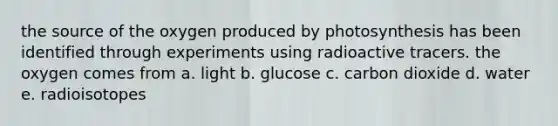 the source of the oxygen produced by photosynthesis has been identified through experiments using radioactive tracers. the oxygen comes from a. light b. glucose c. carbon dioxide d. water e. radioisotopes