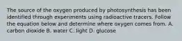 The source of the oxygen produced by photosynthesis has been identified through experiments using radioactive tracers. Follow the equation below and determine where oxygen comes from. A. carbon dioxide B. water C. light D. glucose