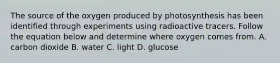 The source of the oxygen produced by photosynthesis has been identified through experiments using radioactive tracers. Follow the equation below and determine where oxygen comes from. A. carbon dioxide B. water C. light D. glucose