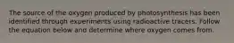The source of the oxygen produced by photosynthesis has been identified through experiments using radioactive tracers. Follow the equation below and determine where oxygen comes from.