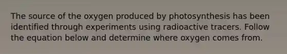 The source of the oxygen produced by photosynthesis has been identified through experiments using radioactive tracers. Follow the equation below and determine where oxygen comes from.