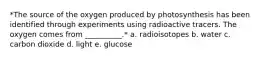 *The source of the oxygen produced by photosynthesis has been identified through experiments using radioactive tracers. The oxygen comes from __________.* a. radioisotopes b. water c. carbon dioxide d. light e. glucose