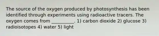 The source of the oxygen produced by photosynthesis has been identified through experiments using radioactive tracers. The oxygen comes from __________. 1) carbon dioxide 2) glucose 3) radioisotopes 4) water 5) light