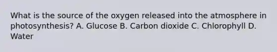 What is the source of the oxygen released into the atmosphere in photosynthesis? A. Glucose B. Carbon dioxide C. Chlorophyll D. Water