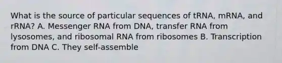 What is the source of particular sequences of tRNA, mRNA, and rRNA? A. Messenger RNA from DNA, transfer RNA from lysosomes, and ribosomal RNA from ribosomes B. Transcription from DNA C. They self-assemble