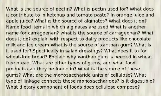 What is the source of pectin? What is pectin used for? What does it contribute to in ketchup and tomato paste? In orange juice and apple juice? What is the source of alginates? What does it do? Name food items in which alginates are used What is another name for carrageenan? what is the source of carrageenan? What does it do? explain with respect to dairy products like chocolate milk and ice cream What is the source of xanthan gum? What is it used for? Specifically in salad dressings? What does it to for wheat-free bread? Explain why xanthan gum is needed in wheat free bread. What are other types of gums, and what food products can they be found in? What is the source of these gums? What are the monosaccharide units of cellulose? What type of linkage connects these monosaccharides? Is it digestible? What dietary component of foods does cellulose compose?