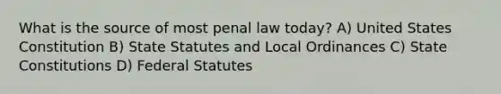 What is the source of most penal law today? A) United States Constitution B) State Statutes and Local Ordinances C) State Constitutions D) Federal Statutes