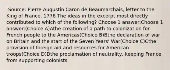 -Source: Pierre-Augustin Caron de Beaumarchais, letter to the King of France, 1776 The ideas in the excerpt most directly contributed to which of the following? Choose 1 answer:Choose 1 answer:(Choice A)Athe creation of a path to colonization for French people to the Americas(Choice B)Bthe declaration of war on Britain and the start of the Seven Years' War(Choice C)Cthe provision of foreign aid and resources for American troops(Choice D)Dthe proclamation of neutrality, keeping France from supporting colonists