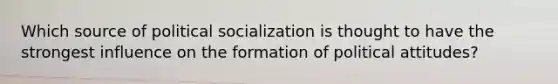 Which source of political socialization is thought to have the strongest influence on the formation of political attitudes?