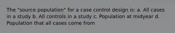 The "source population" for a case control design is: a. All cases in a study b. All controls in a study c. Population at midyear d. Population that all cases come from