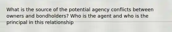 What is the source of the potential agency conflicts between owners and bondholders? Who is the agent and who is the principal in this relationship