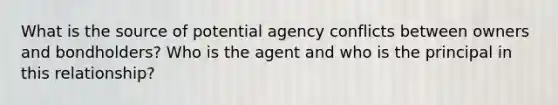 What is the source of potential agency conflicts between owners and bondholders? Who is the agent and who is the principal in this relationship?