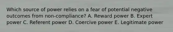 Which source of power relies on a fear of potential negative outcomes from​ non-compliance? A. Reward power B. Expert power C. Referent power D. Coercive power E. Legitimate power