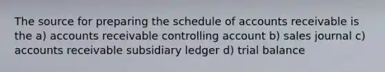 The source for preparing the schedule of accounts receivable is the a) accounts receivable controlling account b) sales journal c) accounts receivable subsidiary ledger d) trial balance