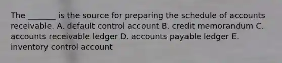 The _______ is the source for preparing the schedule of accounts receivable. A. default control account B. credit memorandum C. accounts receivable ledger D. accounts payable ledger E. inventory control account