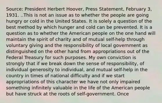 Source: President Herbert Hoover, Press Statement, February 3, 1931. ..This is not an issue as to whether the people are going hungry or cold in the United States. It is solely a question of the best method by which hunger and cold can be prevented. It is a question as to whether the American people on the one hand will maintain the spirit of charity and of mutual self-help through voluntary giving and the responsibility of local government as distinguished on the other hand from appropriations out of the Federal Treasury for such purposes. My own conviction is strongly that if we break down the sense of responsibility, of individual generosity to individual, and mutual self-help in the country in times of national difficulty and if we start appropriations of this character we have not only impaired something infinitely valuable in the life of the American people but have struck at the roots of self-government. Once