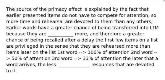 The source of the primacy effect is explained by the fact that earlier presented items do not have to compete for attention, so more time and rehearsal are devoted to them than any others; Earlier words have a greater chance of being transferred into LTM because they are ___________ more, and therefore a greater chance of being recalled after a delay the first few items on a list are privileged in the sense that they are rehearsed more than items later on the list 1st word --> 100% of attention 2nd word --> 50% of attention 3rd word --> 33% of attention the later that a word arrives, the less ______________ resources that are devoted to it