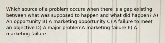 Which source of a problem occurs when there is a gap existing between what was supposed to happen and what did happen? A) An opportunity B) A marketing opportunity C) A failure to meet an objective D) A major problemA marketing failure E) A marketing failure