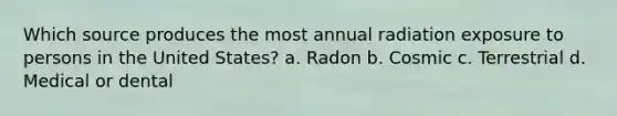 Which source produces the most annual radiation exposure to persons in the United States? a. Radon b. Cosmic c. Terrestrial d. Medical or dental