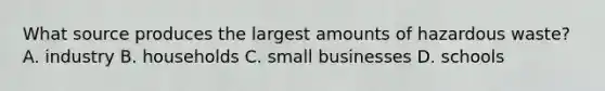 What source produces the largest amounts of hazardous waste? A. industry B. households C. small businesses D. schools