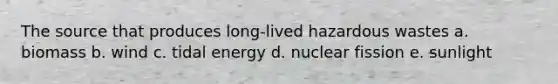 The source that produces long-lived hazardous wastes a. biomass b. wind c. tidal energy d. nuclear fission e. sunlight