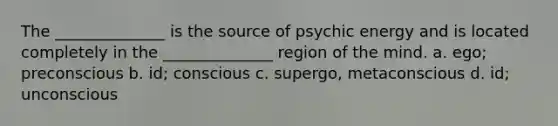 The ______________ is the source of psychic energy and is located completely in the ______________ region of the mind. a. ego; preconscious b. id; conscious c. supergo, metaconscious d. id; unconscious