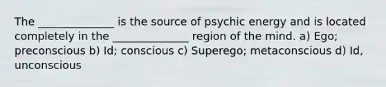 The ______________ is the source of psychic energy and is located completely in the ______________ region of the mind. a) Ego; preconscious b) Id; conscious c) Superego; metaconscious d) Id, unconscious