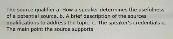 The source qualifier a. How a speaker determines the usefulness of a potential source. b. A brief description of the sources qualifications to address the topic. c. The speaker's credentials d. The main point the source supports