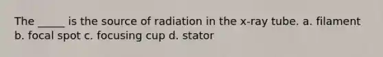 The _____ is the source of radiation in the x-ray tube. a. filament b. focal spot c. focusing cup d. stator