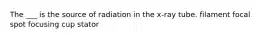 The ___ is the source of radiation in the x-ray tube. filament focal spot focusing cup stator