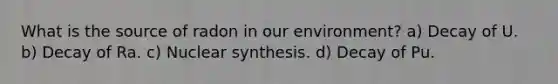 What is the source of radon in our environment? a) Decay of U. b) Decay of Ra. c) Nuclear synthesis. d) Decay of Pu.