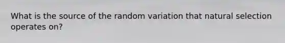 What is the source of the random variation that natural selection operates on?