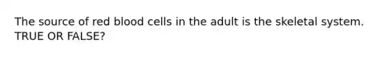 The source of red blood cells in the adult is the skeletal system. TRUE OR FALSE?