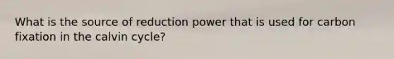 What is the source of reduction power that is used for carbon fixation in the calvin cycle?