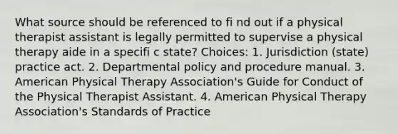 What source should be referenced to fi nd out if a physical therapist assistant is legally permitted to supervise a physical therapy aide in a specifi c state? Choices: 1. Jurisdiction (state) practice act. 2. Departmental policy and procedure manual. 3. American Physical Therapy Association's Guide for Conduct of the Physical Therapist Assistant. 4. American Physical Therapy Association's Standards of Practice