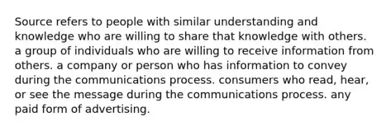 Source refers to people with similar understanding and knowledge who are willing to share that knowledge with others. a group of individuals who are willing to receive information from others. a company or person who has information to convey during the communications process. consumers who read, hear, or see the message during the communications process. any paid form of advertising.