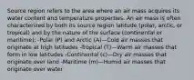 Source region refers to the area where an air mass acquires its water content and temperature properties. An air mass is often characterized by both its source region latitude (polar, arctic, or tropical) and by the nature of the surface (continental or maritime): -Polar (P) and Arctic (A)—Cold air masses that originate at high latitudes -Tropical (T)—Warm air masses that form in low latitudes -Continental (c)—Dry air masses that originate over land -Maritime (m)—Humid air masses that originate over water