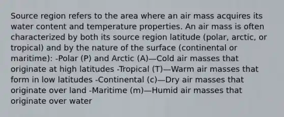 Source region refers to the area where an air mass acquires its water content and temperature properties. An air mass is often characterized by both its source region latitude (polar, arctic, or tropical) and by the nature of the surface (continental or maritime): -Polar (P) and Arctic (A)—Cold air masses that originate at high latitudes -Tropical (T)—Warm air masses that form in low latitudes -Continental (c)—Dry air masses that originate over land -Maritime (m)—Humid air masses that originate over water