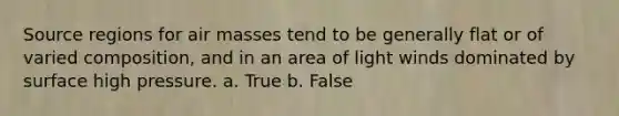 Source regions for air masses tend to be generally flat or of varied composition, and in an area of light winds dominated by surface high pressure. a. True b. False