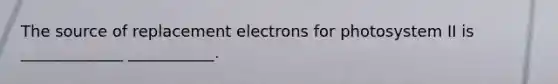 The source of replacement electrons for photosystem II is _____________ ___________.