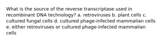 What is the source of the reverse transcriptase used in recombinant DNA technology? a. retroviruses b. plant cells c. cultured fungal cells d. cultured phage-infected mammalian cells e. either retroviruses or cultured phage-infected mammalian cells