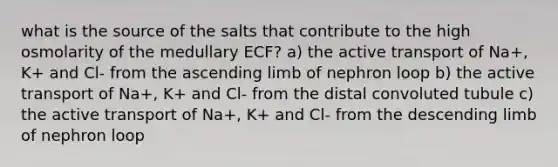 what is the source of the salts that contribute to the high osmolarity of the medullary ECF? a) the active transport of Na+, K+ and Cl- from the ascending limb of nephron loop b) the active transport of Na+, K+ and Cl- from the distal convoluted tubule c) the active transport of Na+, K+ and Cl- from the descending limb of nephron loop