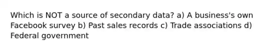 Which is NOT a source of secondary data? a) A business's own Facebook survey b) Past sales records c) Trade associations d) Federal government