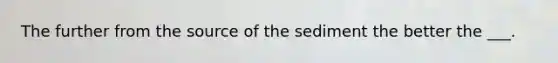 The further from the source of the sediment the better the ___.